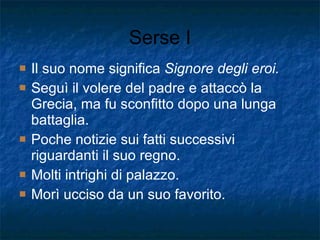 Serse I Il suo nome significa  Signore degli eroi. Seguì il volere del padre e attaccò la Grecia, ma fu sconfitto dopo una lunga battaglia. Poche notizie sui fatti successivi riguardanti il suo regno. Molti intrighi di palazzo. Morì ucciso da un suo favorito. 