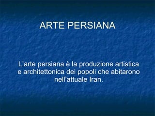 ARTE PERSIANA L’arte persiana è la produzione artistica e architettonica dei popoli che abitarono nell’attuale Iran. 