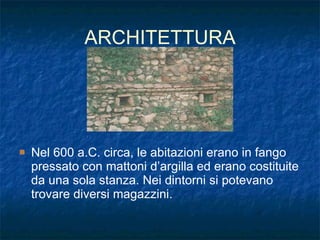 ARCHITETTURA Nel 600 a.C. circa, le abitazioni erano in fango pressato con mattoni d’argilla ed erano costituite da una sola stanza. Nei dintorni si potevano trovare diversi magazzini.  