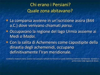 Chi erano i Persiani?  Quale zona abitavano? La comparsa avviene in un’iscrizione assira (844 a.C.) dove venivano chiamati  parsu. Occupavano la regione del lago Urmia assieme ai Medi o  Madai. Con la salita di Achemenes come capostipite della dinastia degli achemenidi, occupano definitivamente l’Iran meridionale. Cambiano modo di vivere, ovvero non sono più nomadi ma trovano un posto definitivo nell’Iran meridionale. Fondano il primo stato nella regione di Ansan. 
