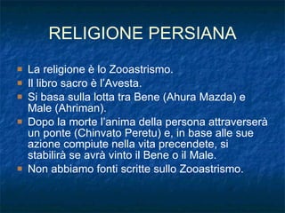 RELIGIONE PERSIANA La religione è lo Zooastrismo. Il libro sacro è l’Avesta. Si basa sulla lotta tra Bene (Ahura Mazda) e Male (Ahriman). Dopo la morte l’anima della persona attraverserà un ponte (Chinvato Peretu) e, in base alle sue azione compiute nella vita precendete, si stabilirà se avrà vinto il Bene o il Male. Non abbiamo fonti scritte sullo Zooastrismo. 