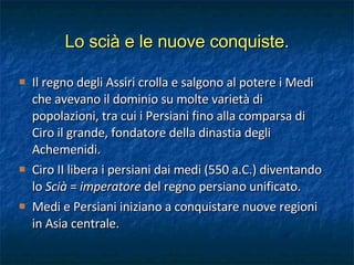 Il regno degli Assiri crolla e salgono al potere i Medi che avevano il dominio su molte varietà di popolazioni, tra cui i Persiani fino alla comparsa di Ciro il grande, fondatore della dinastia degli Achemenidi. Ciro II libera i persiani dai medi (550 a.C.) diventando lo  Scià  =  imperatore  del regno persiano unificato. Medi e Persiani iniziano a conquistare nuove regioni in Asia centrale. Lo scià e le nuove conquiste. 