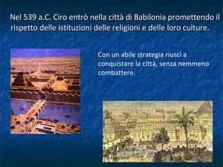 Nel 539 a.C. Ciro entrò nella città di Babilonia promettendo il rispetto delle istituzioni delle religioni e delle loro culture.  Con un abile strategia riuscì a conquistare la città, senza nemmeno combattere.  