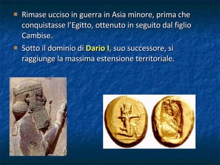 Rimase ucciso in guerra in Asia minore, prima che conquistasse l’Egitto, ottenuto in seguito dal figlio Cambise. Sotto il dominio di  Dario I , suo successore, si raggiunge la massima estensione territoriale. 