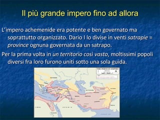 Il più grande impero fino ad allora L’impero achemenide era potente e ben governato ma soprattutto organizzato. Dario I lo divise in venti  satrapie  =  province  ognuna governata da un satrapo. Per la prima volta in  un territorio così vasto , moltissimi popoli diversi fra loro furono uniti sotto una sola guida. 