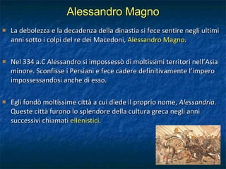 Alessandro Magno La debolezza e la decadenza della dinastia si fece sentire negli ultimi anni sotto i colpi del re dei Macedoni,  Alessandro Magno . Nel 334 a.C Alessandro si impossessò di moltissimi territori nell’Asia minore. Sconfisse i Persiani e fece cadere definitivamente l’impero impossessandosi anche di esso. Egli fondò moltissime città a cui diede il proprio nome,  Alessandria . Queste città furono lo splendore della cultura greca negli anni successivi chiamati  ellenistici . 