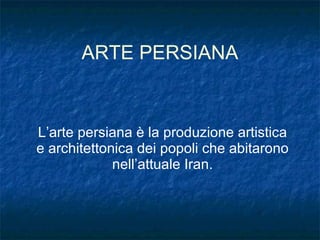 ARTE PERSIANA L’arte persiana è la produzione artistica e architettonica dei popoli che abitarono nell’attuale Iran. 