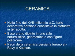 CERAMICA Nella fine del XVII millennio a.C. l’arte decorativa persiana consisteva in statuette in terracotta. Esse erano dipinte in uno stile naturalistico, geometrico o con figure policrome. Padri della ceramica persiana furono ar-Rayy e Kashan. 