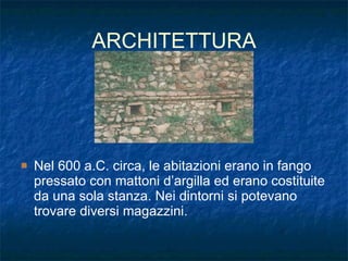 ARCHITETTURA Nel 600 a.C. circa, le abitazioni erano in fango pressato con mattoni d’argilla ed erano costituite da una sola stanza. Nei dintorni si potevano trovare diversi magazzini.  