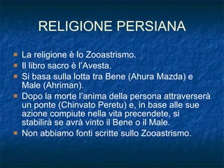 RELIGIONE PERSIANA La religione è lo Zooastrismo. Il libro sacro è l’Avesta. Si basa sulla lotta tra Bene (Ahura Mazda) e Male (Ahriman). Dopo la morte l’anima della persona attraverserà un ponte (Chinvato Peretu) e, in base alle sue azione compiute nella vita precendete, si stabilirà se avrà vinto il Bene o il Male. Non abbiamo fonti scritte sullo Zooastrismo. 