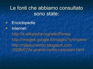 Le fonti che abbiamo consultato sono state: Enciclopedie Internet:  http://it.wikipedia.org/wiki/Persia http://images.google.it/images?q=impero+persiano&um=1&hl=it&sa=2 http:// riassumendo.blogspot.com /2008/07/ le-grandi-civilta-i-persiani . html 