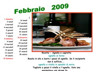 (    Ricette - Agnello e capretto agnello al forno Rosola in olio e burro i pezzi di agnello. Se il recipiente non è sufficie...  agnello e vitello in spiedini di mirto Tagliate a pezzi il vitello e l'agnello, fate una marinatura con alcune fo...  Febbraio  2009 15 domenica 14 sabato 13 venerdì 12 giovedì 11 mercoledì 10 martedì 9 lunedì 8 domenica 7 sabato 6 venerdì 5 giovedì 4 mercoledì 3 martedì 2 lunedì 1 domenica 28 sabato 27 venerdì 26 giovedì 25 mercoledì 24 martedì 23 lunedì 22 domenica 21 sabato 20 venerdì 19 giovedì 18 mercoledì 17 martedì 16 lunedì 