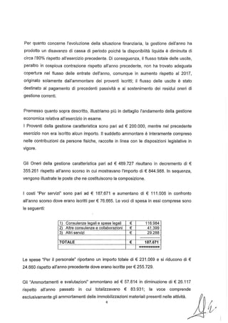 Per quanto concerne l'evoluzione della situazione finanziaria, la gestione dell'anno ha
prodotto un disavanzo di cassa di periodo poiché la disponibilità liquida è diminuita di
circa 1'80% rispetto all'esercizio precedente. Di conseguenza, il flusso totale delle uscite,
peraltro in cospicua contrazione rispetto all'anno precedente, non ha trovato adeguata
copertura nel flusso delle entrate dell'anno, comunque in aumento rispetto al 2017,
originato solamente dall'ammontare dei proventi iscritti; il flusso delle uscite è stato
destinato al pagamento di precedenti passività e al sostenimento dei residui oneri di
gestione correnti.
Premesso quanto sopra descritto, illustriamo più in dettaglio l'andamento della gestione
economica relativa all'esercizio in esame.
I Proventi della gestione caratteristica sono pari ad € 200.000, mentre nel precedente
esercizio non era iscritto alcun importo. " suddetto ammontare è interamente compreso
nelle contribuzioni da persone fisiche, raccolte in linea con le disposizioni legislative in
vigore.
Gli Oneri della gestione caratteristica pari ad € 489.727 risultano in decremento di €
355.261 rispetto all'anno scorso in cui mostravano l'importo di € 844.988. In sequenza,
vengono illustrate le poste che ne costituiscono la composizione.
I costi "Per servizi" sono pari ad € 187.671 e aumentano di € 111.006 in confronto
all'anno scorso dove erano iscritti per € 76.665. Le voci di spesa in essi comprese sono
le seguenti:
1 Consulenze leqali e spese leqali € 116.984
2 Altre consulenze e collaborazioni € 41.399
3 Altri servizi € 29.288
-----------_..._-
TOTALE € 187.671
=========
Le spese "Per il personale" riportano un importo totale di € 231.069 e si riducono di €
24.660 rispetto all'anno precedente dove erano iscritte per € 255.729.
Gli "Ammortamenti e svalutazioni" ammontano ad € 57.814 in diminuzione di € 26.117
rispetto all'anno passato in cui totalizzavano € 83.931; la voce comprende
esclusivamente gli ammortamenti delle immobilizzazioni materiali presenti nelle attività.
4 /1
ltt
 