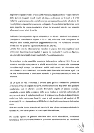 degli interessi passivi relativi all'anno 2018 maturati sul debito esistente verso Forza Italia
come pure da maggiori importi' relativi ad alcune controversie per le quali si è avuto
nell'anno un pronunciamento a noi sfavorevole, contrapposti innanzitutto allo storno dei
maggiori interessi passivi erroneamente conteggiati a favore di Alleanza Nazionale come
sopra descritto. La nostra Associazione, al pari dei precedenti esercizi, non possiede
affidamenti presso'istituti di credito.
Il raffronto tra la disponibilità liquida ed i crediti da un lato ed i debiti dall'altro genera di
conseguenza una differenza negativa di € 5.621.219, indice che, come conseguenza dei
dati poco sopra illustrati, mostra un peggioramento di circa 1'8% rispetto alla fine dello
scorso anno nel quale tale squilibrio risultava di € 5.210.102.
L'analisi delle voci che interessano tale indicatore in funzione della loro esigibilità a breve
termine non determina diversi risultati, in quanto nel rendiconto in esame non figurano,
sia nei crediti sia nei debiti, importi esigibili oltre l'esercizio successivo.
Commentiamo ora la prevedibile evoluzione della gestione nell'anno 2019. Anche nel
prossimo esercizio proseguiranno le attività amministrative connesse alla progressiva
cessazione degli impegni che originano i residui oneri correnti, alla dismissione delle
immobilizzazioni ancora esistenti, nonché alla conduzione delle controversie legali, che
sia pure numericamente in diminuzione appaiono di gran lunga l'aspetto più ostico da
affrontare.
Da un punto di vista economico, i proventi della gestione caratteristica potrebbero
avvicinarsi all'importo esposto nel 2018, mentre l'andamento degli oneri della gestione
caratteristica sarà in ulteriore sensibile diminuzione rispetto al passato esercizio,
soprattutto a causa della cessazione delle spese relative al personale nell'ambito del
programma in corso di estinzione degli oneri di funzionamento. Inoltre, in base all'attuale
evoluzione delle controversie legali in corso e agli stanziamenti già esistenti al 31
dicembre 2018, non si prevedono nel 2019 ulteriori significativi accantonamenti al relativo
fondo.
Non verrà svolta, come avvenuto nei precedenti anni, alcuna campagna elettorale in
quanto il PDL non parteciperà ad alcuna competizione elettorale.
Per quanto riguarda la gestione finanziaria della nostra Associazione, osservando
l'ammontare delle disponibilità effettive e presumibili nel breve termine ed il totale dei
7
" {
NlJ.
 