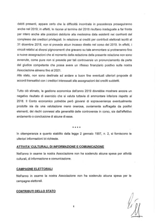 debiti presenti, appare certo che le difficoltà incontrate in precedenza proseguiranno
anche nel 2019; in effetti, le risorse al termine del 2018 risultano inadeguate a far fronte
per intero anche alle posizioni debitorie alla medesima data esistenti nei confronti del
complesso dei creditori privilegiati. In relazione ai crediti per contributi elettorali iscritti al
.31 dicembre 2018, non si prevede alcun incasso diretto nel corso del 2019. In effetti, i
vincoli relativi ai diversi pignoramenti che gravano su tale ammontare si protrarranno fino
a nuove assegnazioni che al momento della redazione della presente relazione non sono
avvenute, come pure non si prevede per tali controversie un pronunciamento da parte
del giudice competente che possa avere un riflesso finanziario positivo sulla nostra
Associazione almeno fino al 2021.
Allo stato, non sono destinate ad andare a buon fine eventuali ulteriori proposte di
accordi transattivi con i creditori interessati alle assegnazioni dei crediti suddetti.
Tutto ciò stimato, la gestione economica dell'anno 2019 dovrebbe mostrare ancora un
negativo risultato di esercizio che si valuta tuttavia di ammontare inferiore rispetto al
2018. Il Conto economico potrebbe però giovarsi di sopravvenienze eventualmente
prodotte sia da una valutazione meno onerosa, ovviamente suffragata da positivi
elementi, dei rischi connessi alla generalità delle controversie in corso, sia dall'effettivo
andamento o conclusione di alcune di esse.
* * * *
In ottemperanza a quanto stabilito dalla legge 2 gennaio 1997, n. 2, si forniscono le
ulteriori informazioni ivi richieste.
ATTIVITA' CULTURALI, DI INFORMAZIONE E COMUNICAZIONE
Nell'anno in esame la nostra Associazione non ha sostenuto alcuna spesa per attività
culturali, di informazione e comunicazione.
CAMPAGNE ELETTORALI
Nell'anno in esame la nostra Associazione non ha sostenuto alcuna spesa per le
campagne elettorali.
CONTRIBUTI DELLO STATO
8
 