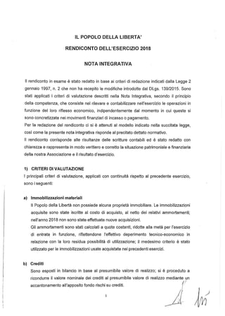 IL POPOLO DELLA L1BERTA'
RENDICONTO DELL'ESERCIZIO 2018
NOTA INTEGRATIVA
Il rendiconto in esame è stato redatto in base ai criteri di redazione indicati dalla Legge 2
gennaio 1997, n. 2 che non ha recepito le modifiche introdotte dal DLgs. 139/2015. Sono
stati applicati i criteri di valutazione descritti nella Nota Integrativa, secondo il principio
della competenza, che consiste nel rilevare e contabilizzare nell'esercizio le operazioni in
funzione del loro riflesso economico, indipendentemente dal momento in cui queste si
sono concretizzate nei movimenti finanziari di incasso o pagamento.
Per la redazione del rendiconto ci si è attenuti al modello indicato nella succitata legge,
così come la presente nota integrativa risponde al precitato dettato normativo.
" rendiconto corrisponde alle risultanze delle scritture contabili ed è stato redatto con
chiarezza e rappresenta in modo veritiero e corretto la situazione patrimoniale e finanziaria
della nostra Associazione e il risultato d'esercizio.
1) CRITERI DI VALUTAZIONE
I principali criteri di valutazione, applicati con continuità rispetto al precedente esercizio,
sono i seguenti:
a) Immobilizzazioni materiali
Il Popolo della Libertà non possiede alcuna proprietà immobiliare. Le immobilizzazioni
acquisite sono state iscritte al costo di acquisto, al netto dei relativi ammortamenti;
nell'anno 2018 non sono state effettuate nuove acquisizioni.
Gli ammortamenti sono stati calcolati a quote costanti, ridotte alla metà per l'esercizio
di entrat~ in funzione, riflettendone l'effettivo deperimento tecnico-economico in
relazione con la loro residua possibilità di utilizzazione; il medesimo criterio è stato
utilizzato per le immobilizzazioni usate acquistate nei precedenti esercizi.
b) Crediti
Sono esposti in bilancio in base al presumibile valore di realizzo; si è proceduto a
ricondurre il valore nominale dei crediti al presumibile valore di realizzo mediante un
accantonamento all'apposito fondo rischi su crediti. {/'
~'AM
 