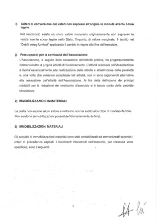 i) Criteri di conversione dei valori non espressi all'origine in moneta avente corso
legale
Nel rendiconto esiste un unico valore numerario originariamente non espresso in
valuta·avente corso legale nello Stato; l'importo, di valore marginale, è iscritto nei
"Debiti versQ,fornitori" applicando il cambio in vigore alla fine dell'esercizio.
I
j) Presupposto per la continuità dell'Associazione
L'Associ",zione, a seguito della cessazione dell'attività politica, ha progressivamente
ridimen?ionato la propria attività di funzionamento. L'attività residuale dell'Associazione
è rivdtaJessehzialm~nte alla reaiizzazIç>ne delle attività e all'estinzione delle passività
8, una volta che· Verranno completate tali attività, non vi sono ragionevoli alternative
allc;l· cessazione dell'attività dell'Associazione. Ai fini della definizione dei principi
. cQhtabili per la redazione del rendiconto d'esercizio si è tenuto conto delle predette
circostanze.
2) IMMOBILIZZAZIONI IMMATERIALI
La p·osta non espone alcun valore e nell'anno non ha subito alcun tipo di movimentazione.
Non és.istono immobìlizzazioni possedute fiduciariamente da terzi.
3) IMMOBILIZZAZIONI MATERIALI
Gli acquisti di immobilizzazioni materiali sono stati contabilizzati ed ammortizzati secondo i
.. ' .'
criteri in precedenza esposti. I·movimenti intervenuti nell'esercizio, per ciascuna voce
spe~ificati,sonoi seguenti:
3
 