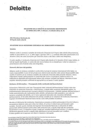 I ilt
Deloitte & Touche S,pA
Via della Camiiluccia, 589/A
00135 Roma
Italia
Tel: +39 06 367491
Fax: +39 06 36749282
www.deloitte.it
,
RELAZIONE DELLA SOCIETÀ DI REVISIONE INDIPENDENTE
AI SENSI DELL'ART. 9 DELLA I. 6 LUGLIO 2012, N. 96
Alla Direzione Nazionale de
Il Popolo della Libertà
RELAZIONE SULLA REVISIONE CONTABILE DEL RENDICONTO D'ESERCIZIO
Giudizio
Abbiamo svolto la revisione contabile del rendiconto d'esercizio de Il Popolo della Libertà (l'Associazione){
redatto ai sensi dell'art. 8{ co. 2{ della Legge 2 gennaio 1997 n. 2{ costituito dallo stato patrimoniale al 31
dicembre 20181 dal conto economico per I{esercizio chiuso a tale data e dalla nota integrativa.
A nostro giudizio, il rendiconto d'esercizio de Il Popolo della Libertà al 31 dicembre 2018 è stato redatto{ in
tutti gli aspetti significativi{ in conformità alle norme italiane che ne disciplinano i criteri di redazione e
presentazione come illustrati nella nota integrativa.
Elementi alla base de'I giudizio
Abbiamo svolto la revisione contabile in conformità ai principi di revisione internazionali (ISA Italia). Le
nostre responsabilità ai sensi di tali principi sono ulteriormente descritte nella sezione Responsabilità della
società di revisione per la revisione contabile del rendiconto d/esercizio della presente relazione. Siamo
indipendenti rispetto all'Associazione in conformità alle norme e ai principi in materia di etica e di
indipendenza applicabili nell'ordinamento italiano alla revisione contabile del bilancio. Riteniamo di aver
acquisito elementi probativi sufficienti ed appropriati SI,J cui basare il nostro giudizio.
Richiamo di informativa - Presupposto della continuità deWAssociazione
Richiamiamo l'attenzione sulla nota "Presupposto della continuità dell'Associazione" incluso nella nota
integrativa al rendiconto d'esercizio. L'Associazione{ a seguito della cessazione dell'attività politica{ ha
progressivamente ridimensionato la propria attività di funzionamento. L{attività residuale dell'Associazione è
rivolta essenzialmente alla realizzazione delle attività e all'estinzione delle passività e{ una volta che
verranno completate tali attività{ non vi sono ragionevoli alternative alla cessazione dell'attività
dell'Associazione. Ai fini della definizione dei principi contabili per la redazione del rendiconto d'esercizio i
Segretari Amministrativi Nazionali hanno tenuto conto delle predette circostanze.
Alla data di riferimento del rendiconto, l'Associazione presenta un deficit patrimoniale di Euro 8A milioni e
una posizione debitoria netta pari aEuro 5{6 milioni, di cui Euro 5 milioni verso gli Associati e parti
correlate. Secondo quanto riportato dai Segretari Amministrativi Nazionali{ la situazione di deficit
patrimoniale dell'Associazione potrà subire delle evoluzioni solo a seguito degli~siti dei contenziosi
attualmente in corsoI in relazione ai quali i crediti per contributi elettorali pari ad Euro 1{2 milioni risultano
attualmente pignorati nonché a seguito della d~finizione di accordi transattivi con i creditori.
Il nostro giudizio non è espresso con rilievi in relazione a tali aspetti.
Ancona Ban Bergamo Bologna Brescia Cagliari Rrenze Genova Milano Napoli Padova Parma Roma TorinoTreviso Udine Verona
Sede Legale:Vla Tortona, 25 - 20144 Milano I Capitale Sociale: Euro 10328.220,00 I.v.
Codice Rscale/Reglstro delle Imprese di Milano Monza Brianza Lodi n, 03049560166 - R.EA n. MI-1720239 I Partita IVA: IT 03049560166
Il nome Deloltte si riferisce a una o più delle seguenti entità: DeloitteTouche Tohmatsu Umited, una società Inglese a responsabilità limitata ("DTTLI. le member fìrm aderenti al suo network e
le entità aesse correlate. DTTLe ciascuna delle sue memberfìrm 50na entità giuridicamente separate eIndipendenti tra loro. Dm(denominata anche "Deloitte Globaf) non fornisce servizi ai
clienti, 51 Invita a leggere F1nformativa completa relativa alla descrizione della struttura legale di DeloltteToucheTohmatsu L1mited e delle sue member firm all'Indirizzo
WWVI,deloitte.comlabout.
© Deloltte & Touche S,pA
 