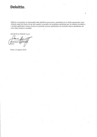 Deloitte.~.
3
Abbiamo comunicato ai responsabili delle attività di governance( identificati ad un livello appropriato come
richiesto daglI ISA Italia, tra gli altri aspetti, la portata e la tempistica pianificate per la revisione contabile e
i risultati significativi emersi, incluse le eventuali carenze significative nel controllo interno identificate nel
corso della revisione contabile.
DELOIITE & TOUCHE S.p.A.
Roma, 13 giugno 2019
 