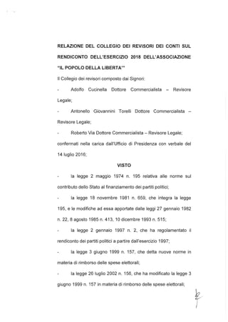 RELAZIONE DEL COLLEGIO DEI REVISORI DEI CONTI SUL
RENDICONTO DELL'ESERCIZIO 2018 DELL'ASSOCIAZIONE
"IL POPOLO DELLA L1BERTA'"
Il Collegio dei revisori composto dai Signori:
Adolfo Cucinella Dottore Commercialista - Revisore
Legale;
Antonello Giovannini Torelli Dottore Commercialista -
Revisore Legale;
Roberto Via Dottore Commercialista - Revisore Legale;
confermati nella carica dall'Ufficio di Presidenza con verbale del
14 luglio 2016;
VISTO
la legge 2 maggio 1974 n. 195 relativa alle norme sul
contributo dello Stato al finanziamento dei partiti politici;
la legge 18 novembre 1981 n. 659, che integra la legge
195, e le modifiche ad essa apportate dalle leggi 27 gennaio 1982
n. 22, 8 agosto 1985 n. 413,10 dicembre 1993 n. 515;
la legge 2 gennaio 1997 n. 2, che ha regolamentato il
rendiconto dei partiti politici a partire dall'esercizio 1997;
la legge 3 giugno 1999 n. 157, che detta nuove norme in
materia di rimborso delle spese elettorali;
la legge 26 luglio 2002 n. 156, che ha modificato la legge 3
giugno 1999 n. 157 in materia di rimborso delle spese elettorali;
~.
)
 