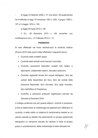 la legge 23 febbraio 2006 n. 51 che all'art. 39-quaterdecies
ha modificato le leggi 18 novembre 1981 n. 659, 3 giugno 1999 n.
157 e 2 maggio 1974 n. 195;
la legge 06 luglio 2012 n. 96;
il D.L. 28 Dicembre 2013 n 149 convertito con
modificazione con L. 21 Febbraio 2014 n. 13;
PREMESSO
Di aver effettuato nel corso dell'esercizio le verifiche relative
all'anno 2018 nelle quali è stato effettuato il seguente lavoro:
• Controllo saldi contabili cassa;
• Controllo saldi estratti conto bancari riconciliati;
• Controllo versamenti telematici modelli F24 relativi a
dipendenti, collaboratori esterni, lavoratori autonomi;
• Controllo regolarità tenuta libri sociali obbligatori, libro dei
verbali delle Assemblee dei Soci, libro dei verbali della
Direzione Nazionale, libro Giornale, libro degli Inventari,
libro dell'Ufficio di Presidenza;
• Controllo a campione protocolli registrazioni periodo da
Gennaio a Dicembre 2018.
Il Collegio evidenzia che per quanto attiene i controlli a campione,
al fine di determinare la metodologia da applicare per effettuare un
controllo, è stato scelto un sistema di campionatura basato su un
calcolo casuale su tabelle che esaminando un gruppo selezionato
estrapolino un campione casuale da valutare in base al gruppo
preso in considerazione; detta metodologia è stata utilizzata sia
 