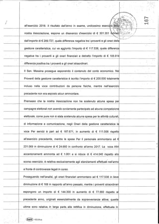,". ;.
, . . ·'t:·i" . .. >, ,:'>"
dall'importo di € 289.727, quale differenza negativa tra i proventi e gli oneri dellé ...
gestione caratteristica, cui va aggiunto l'importo di €117.538, quale differenzé .
negativa tra i proventi egli oneri finanziari edetratto l'importo di € 105.914
'. differenza positiva tra i proventi e gli oneri;straordlnarL .
Il Seno Messina prosegue esponendo il contenuto del conto economico. Ne
Proventi della gestione caratteristica è .iscritto l'importo di € 200.000 totalmente
- - _ . _ . _ - - - j - - - - - - - - - - - - _ . _ - - - - - - - - - - - - - - - - - - _ _---._-~-_.._ - - - - - - - - -
incluso nella voce contribuzioni' da persone fisiche, mentre nell'esercizio
precedente non era esposto alcun ammontare.
Premesso che la nòstraAssociazione non ha sostenuto alcuna spesa pe
campagne elettorali non avendo ovviamente partecipato ad alcuna competizione
-----~-----
elettorale, come pure non è stata sostenuta alcuna spesa per le attività culturali,
di informazione· e comunicazione, negli Oneri della gestione caratteristica la
voce Per servizi è pari ad € 187.671, in aumento di € 111.006 rispetto
----_._-----
all'esercizio precedente, mentre le spese Per il personale ammontano ad €
- - - - - - - - - - - - - - - - - - - - - - - - - - - - - - - - - - - - - - t - - . - - - - - - - - - -
231.069 in diminu'zione di € 24.660 in confronto all'anno 2017. La voce Altri
accantonamenti ammonta ad. € 1.061 e si riduce di € 414.040 rispetto allo
scorso esercizio; è relativa esclusivamente agli stanziamenti effettuati nell'anno
a fronte di controversie legali in corso.
Proseguendo nell'analisi, gli oneri finanziari ammontano ad € 117.538 in lieve
diminuzione di € 168 in rapporto all'anno passato, mentre i proventi straordinari
espongono un importo di € 144.300' in aumento di € 77.560 rispetto al
-+---
precedente anno, originati essenzialmente da sopravvenienze attive; queste
ultime sono relative, in larga parte, alla rettifica in diminuzione, effettuata in
. ~. 4211N(a)
 