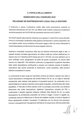 IL POPOLO DELLA L1BERTA'
RENDICONTO DELL'ESERCIZIO 2018
RELAZIONE DEI RAPPRESENTANTI LEGALI SULLA GESTIONE
Il rendiconto in esame, l'undicesimo redatto dalla nostra Associazione, presenta un
disavanzo dell'esercizio di € 301.351; per effetto di tale risultato il disavanzo complessivo
aumenta passando da € 8.079.566 del precedente esercizio ad € 8.380.917.
Gli importi esposti nella presente relazione sono espressi in unità di Euro senza decimali.
Prima di commentare l'andamento della gestione nell'esercizio in esame esponiamo, per
una migliore analisi, alcune sintetiche informazioni legate ai fatti che hanno interessato la
nostra Associazione ed alle funzioni da essa eseguite nell'anno.
Illustriamo innanzitutto l'evoluzione delle due più rilevanti controversie legali in atto, in
passato sfociate nel totale pignoramento dei residui crediti per rimborsi elettorali per un
importo che al 31 dicembre 2018 rimane pari ad € 1.167.235; nel corso dell'anno non si
sono verificate nuove assegnazioni da parte dei giudici competenti, né svincoli delle
somme non disponibili. Tali restrizioni continuano a pregiudicare la gestione finanziaria
della nostra Associazione contribuendo a causare una notevole carenza di liquidità e
ostacolando ogni azione strutturata di risanamento, anche transattivo, delle posizioni
debitorie complessive in essere.
La controversia di gran lunga più importante continua ad essere il giudizio che vede la
nostra Associazione contrapposta alla società Roboris Re Srl, la cui origine è descritta
ampiamente nelle relazioni sulla gestione di precedenti esercizi. Va evidenziato che in
data 28 febbraio è il giunto a termine il primo grado di giudizio; contrariamente alle nostre
aspettative, il Tribunale di Roma sezione civile ha purtroppo pronunciato una sentenza
sfavorevole alla nostra Associazione, rigettando l'opposizione proposta dal PDL e
confermando il decreto ingiuntivo all'epoca notificato dalla Roboris Re Sr!. La nostra
Associazione ha prontamente presentato nei termini di legge il ricorso in appello con
contestuale istanza di inibitoria per la riforma del suddetto verdetto; la Corte di Appello di
Roma rapidamente riunitasi il successivo 12 settembre non ha ritenuto che dovessero
ricorrere i presupposti per l'accoglimento dell'istanza di sospensione dell'esecutività della
{(
IIlVi,
 