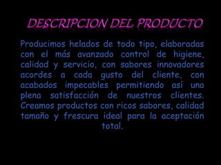 Producimos helados de todo tipo, elaboradas
con el más avanzado control de higiene,
calidad y servicio, con sabores innovadores
acordes a cada gusto del cliente, con
acabados impecables permitiendo así una
plena satisfacción de nuestros clientes.
Creamos productos con ricos sabores, calidad
tamaño y frescura ideal para la aceptación
                    total.
 