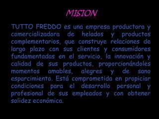 TUTTO FREDDO es una empresa productora y
comercializadora de helados y productos
complementarios, que construye relaciones de
largo plazo con sus clientes y consumidores
fundamentadas en el servicio, la innovación y
calidad de sus productos, proporcionándoles
momentos amables, alegres y de sano
esparcimiento. Está comprometida en propiciar
condiciones para el desarrollo personal y
profesional de sus empleados y con obtener
solidez económica.
 