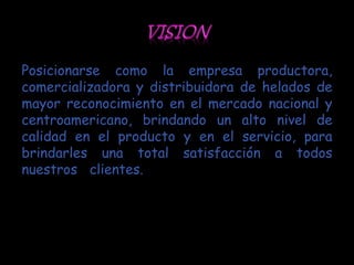 Posicionarse como la empresa productora,
comercializadora y distribuidora de helados de
mayor reconocimiento en el mercado nacional y
centroamericano, brindando un alto nivel de
calidad en el producto y en el servicio, para
brindarles una total satisfacción a todos
nuestros clientes.
 