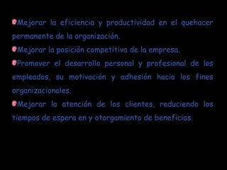 Mejorar la eficiencia y productividad en el quehacer
permanente de la organización.
 Mejorar la posición competitiva de la empresa.
 Promover el desarrollo personal y profesional de los
empleados, su motivación y adhesión hacia los fines
organizacionales.
 Mejorar la atención de los clientes, reduciendo los
tiempos de espera en y otorgamiento de beneficios.
 
