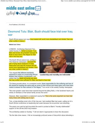 Print



First Published: 2012-09-02




Desmond Tutu: Blair, Bush should face trial over Iraq
war
South African peace icon says Iraq invasion left world more destabilised and divided ‘than any
other conflict in history’.




LONDON - Archbishop Desmond Tutu
called Sunday for British ex-leader Tony
               y                        y
Blair and former US president George W
                                     g
Bush to face trial in The Hague for their
role in the Iraq war.

The South African peace icon, writing in
                                      g
The Observer newspaper, accused the
pair of lying about weapons of mass
         y g
destruction and said the invasion left the
world more destabilised and divided "than
any other conflict in history".

Tutu argued that different standards
       g
appeared to apply for prosecuting African
                   y               g
leaders than western counterparts, and
added that the death toll during and after
                                g
the Iraq conflict was sufficient for Blair and Bush to face trial.

"On these grounds alone, in a consistent world, those responsible for this suffering and loss of
            g                                                                      g
life should be treading the same path as some of their African and Asian peers who have been
                      g
made to answer for their actions in The Hague," Tutu wrote in the weekly Sunday newspaper.

"But even greater costs have been exacted beyond the killing fields, in the hardened hearts and
minds of members of the human family across the world."

However, Blair responded in a statement saying that "this is the same argument we have had
                                                                                    v
many times with nothing new to say".

Tutu, a long-standing vocal critic of the Iraq war, had snubbed Blair last week, pulling out of a
South African conference on leadership last week because the ex-premier was attending.

The peace icon said he had boycotted the event in protest at Blair's "morally indefensible"
support of the US-led 2003 Iraq invasion.

The archbishop added on Sunday: "I did not deem it appropriate to have this discussion.

"As the date drew nearer, I felt an increasingly profound sense of discomfort about attending a
 
