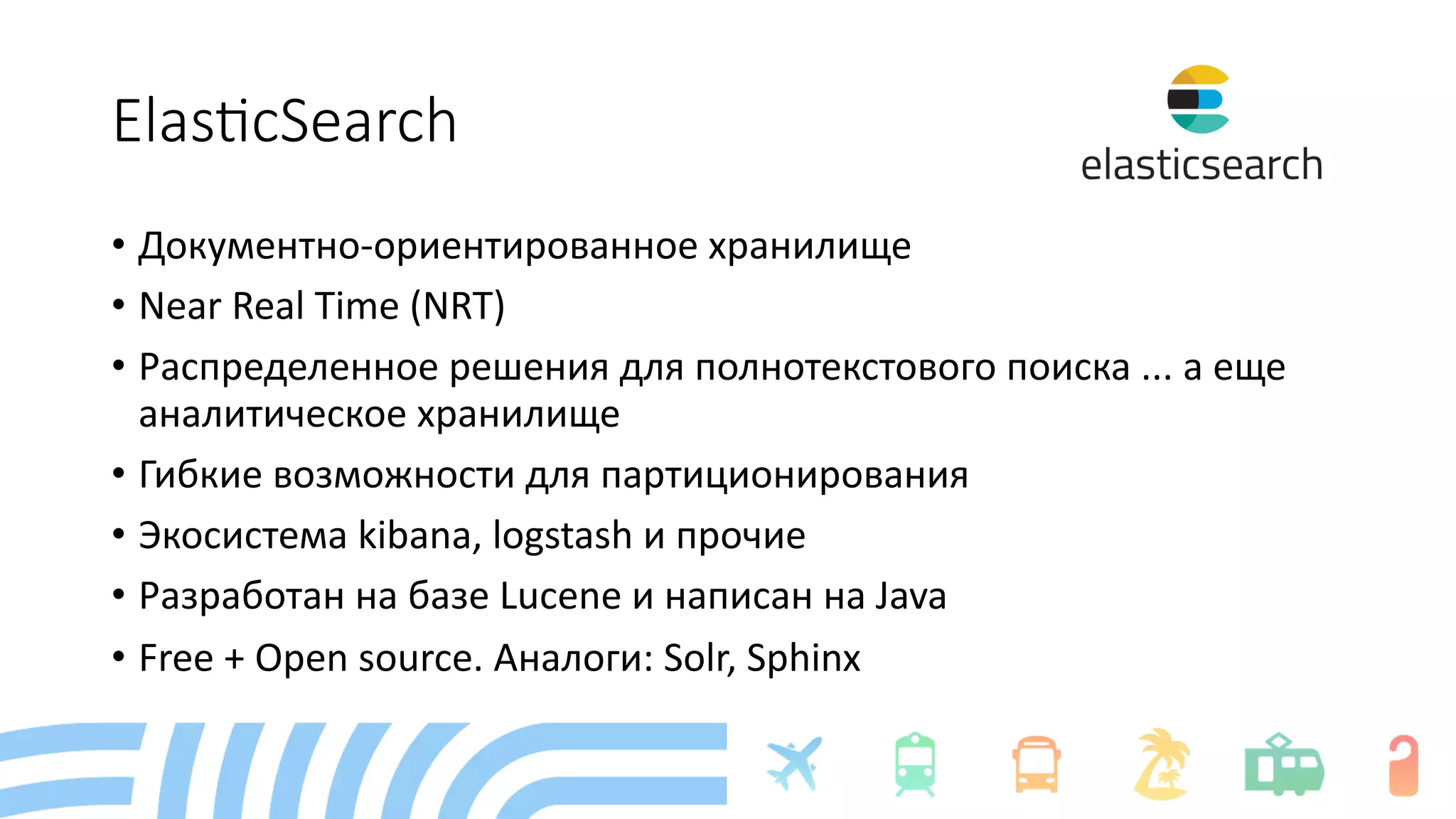 Elas%cSearch
• Документно-ориентированное хранилище
• Near Real Time (NRT)
• Распределенное решения для полнотекстового поиска ... а еще
аналитическое хранилище
• Гибкие возможности для партиционирования
• Экосистема kibana, logstash и прочие
• Разработан на базе Lucene и написан на Java
• Free + Open source. Аналоги: Solr, Sphinx
 