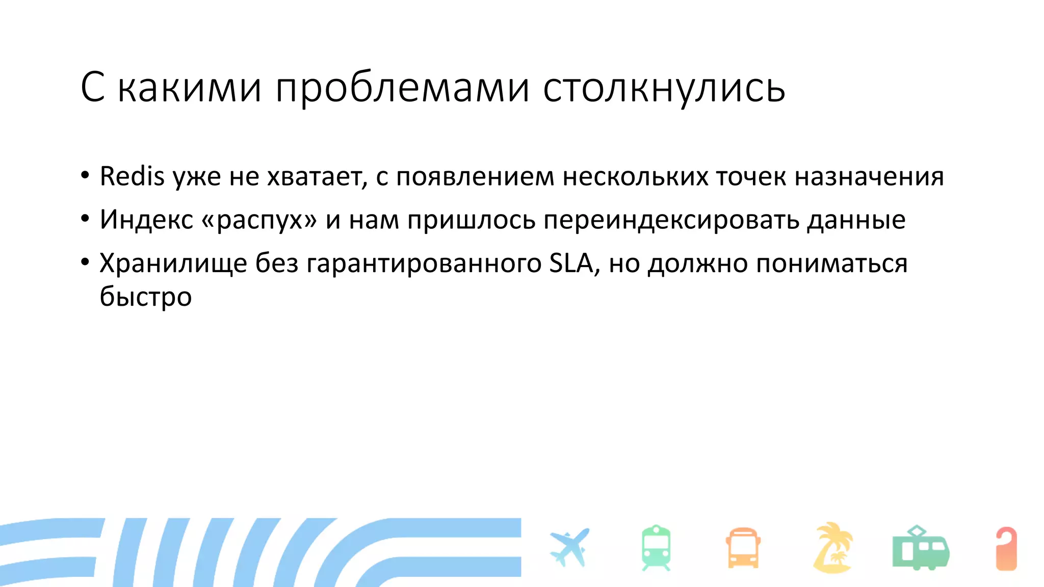 С какими проблемами столкнулись
• Redis уже не хватает, с появлением нескольких точек назначения
• Индекс «распух» и нам пришлось переиндексировать данные
• Хранилище без гарантированного SLA, но должно пониматься
быстро
 
