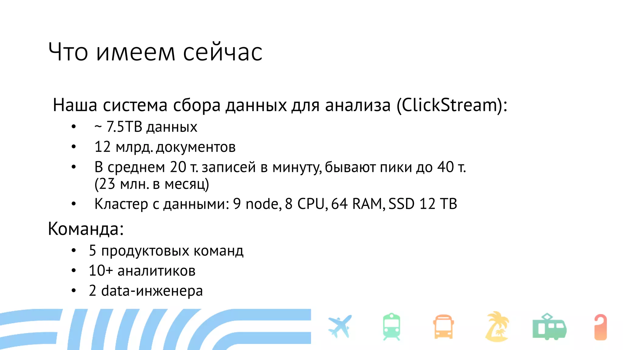 Что имеем сейчас
Наша система сбора данных для анализа (ClickStream):
• ~ 7.5TB данных
• 12 млрд. документов
• В среднем 20 т. записей в минуту, бывают пики до 40 т.
(23 млн. в месяц)
• Кластер с данными: 9 node, 8 CPU, 64 RAM, SSD 12 TB
Команда:
• 5 продуктовых команд
• 10+ аналитиков
• 2 data-инженера
 