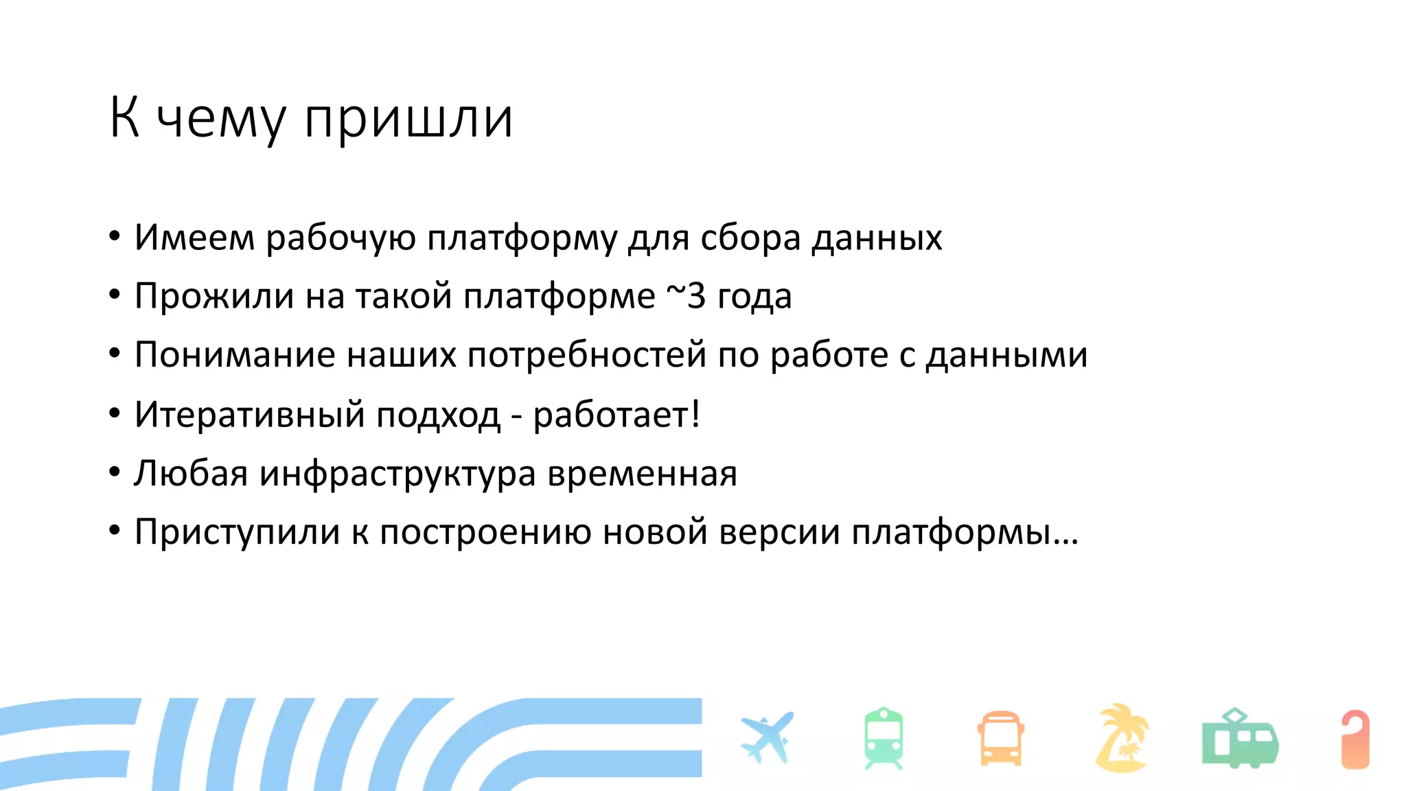 К чему пришли
• Имеем рабочую платформу для сбора данных
• Прожили на такой платформе ~3 года
• Понимание наших потребностей по работе с данными
• Итеративный подход - работает!
• Любая инфраструктура временная
• Приступили к построению новой версии платформы…
 