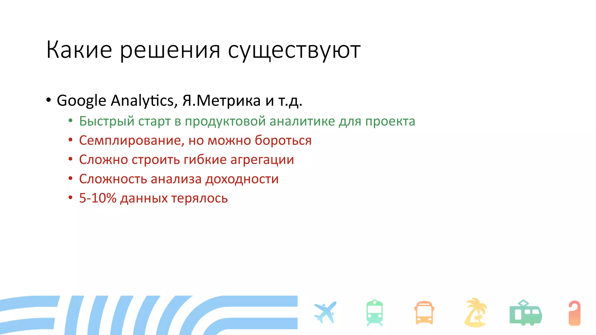 Какие решения существуют
• Google Analy+cs, Я.Метрика и т.д.
• Быстрый старт в продуктовой аналитике для проекта
• Семплирование, но можно бороться
• Сложно строить гибкие агрегации
• Сложность анализа доходности
• 5-10% данных терялось
 