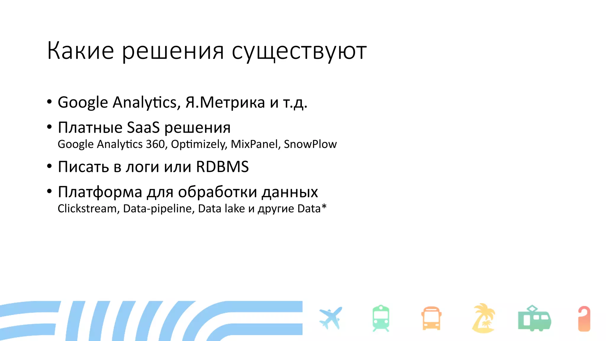 Какие решения существуют
• Google Analy+cs, Я.Метрика и т.д.
• Платные SaaS решения
Google Analy+cs 360, Op+mizely, MixPanel, SnowPlow
• Писать в логи или RDBMS
• Платформа для обработки данных
Clickstream, Data-pipeline, Data lake и другие Data*
 