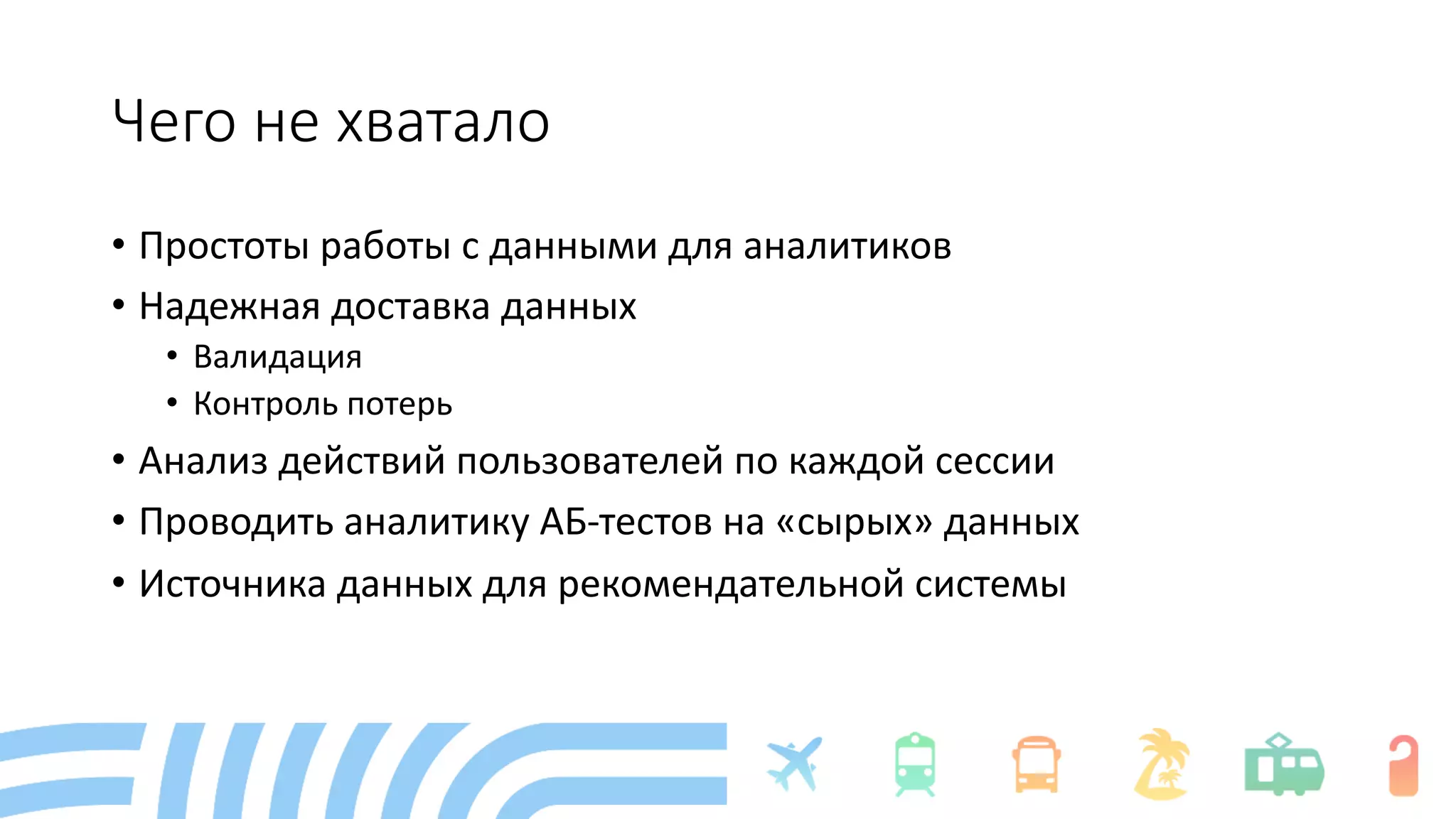 Чего не хватало
• Простоты работы с данными для аналитиков
• Надежная доставка данных
• Валидация
• Контроль потерь
• Анализ действий пользователей по каждой сессии
• Проводить аналитику АБ-тестов на «сырых» данных
• Источника данных для рекомендательной системы
 