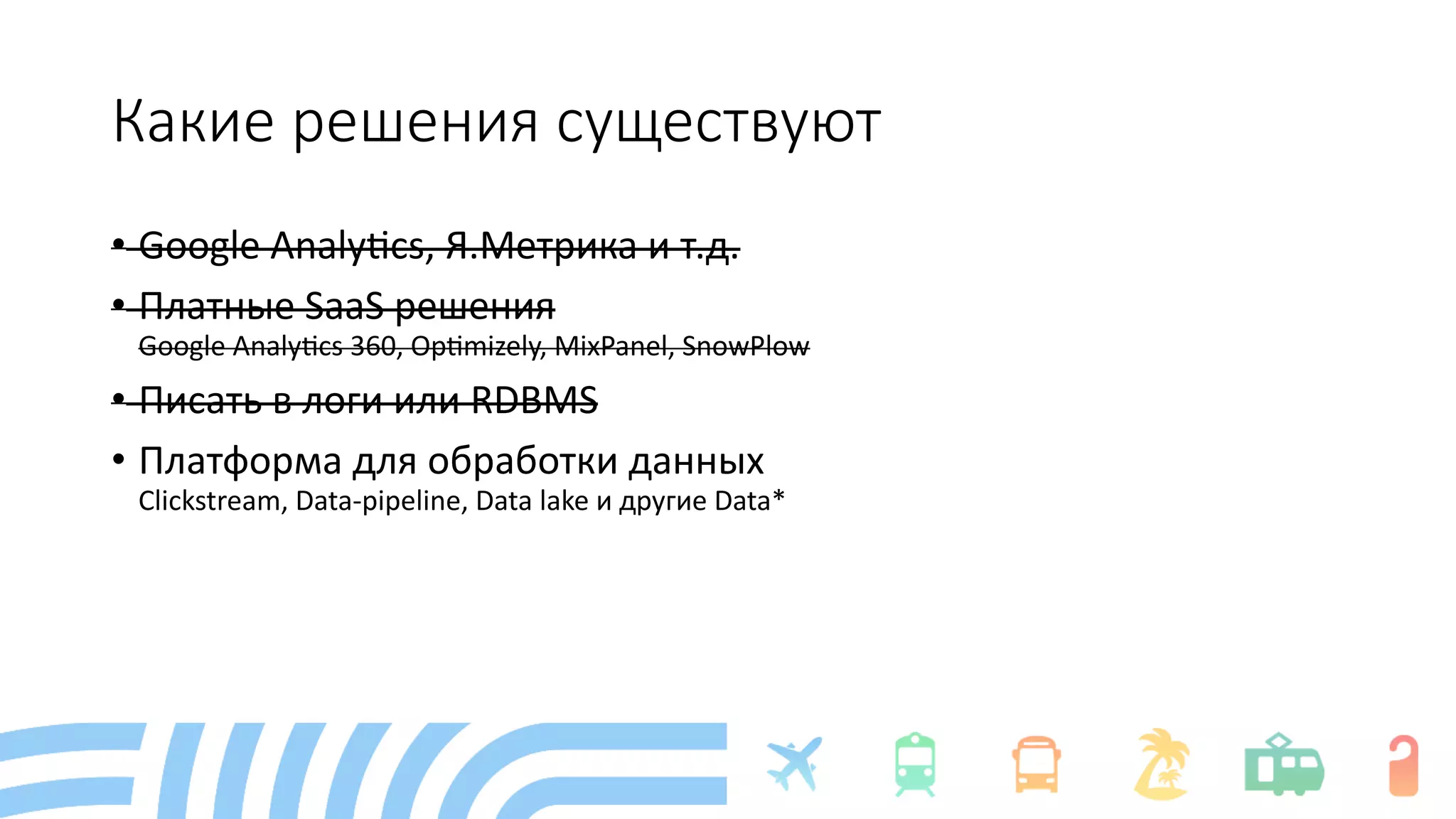 Какие решения существуют
• Google Analy+cs, Я.Метрика и т.д.
• Платные SaaS решения
Google Analy+cs 360, Op+mizely, MixPanel, SnowPlow
• Писать в логи или RDBMS
• Платформа для обработки данных
Clickstream, Data-pipeline, Data lake и другие Data*
 