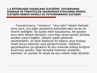 1.2 BÜTÜNLEŞİK PAZARLAMA İLETİŞİMİ, TUTUNDURMA KARMASI VE TÜKETİCİLER ARASINDAKİ ETKİLENME SÜRECİ, İLETİŞİM SÜRECİ MODELİ VE TUTUNDURMADA İLETİŞİM Tutundurmanın, “inandırıcı”, “ikna edici” iletişim faaliyeti olma yönü, onu diğer pazarlama faaliyetlerinden ayıran en önemli özelliğidir. Bu açıdan etkili tutundurma, her şeyden önce etkili iletişim demektir; ama bilgi verme gerekli olmakla beraber yeterli değildir. İletişim çeşitli şekillerde tanımlanabilir; en basit ifadesiyle bir bilginin veya mesajın hedef alıcıya iletilmesi veya gönderilmesidir. İletişimin gerçekleşmesi için gönderici ile alıcı arasında anlayış birliğinin bulunması gerekir; bilgi iletmede kullanılan semboller, kelimeler ve resimler iki tarafa da aynı anlamı ifade etmelidir.  