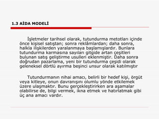 1.3 AİDA MODELİ İşletmeler tarihsel olarak, tutundurma metotları içinde önce kişisel satıştan; sonra reklâmlardan; daha sonra, halkla ilişkilerden yaralanmaya başlamışlardır. Bunlara tutundurma karmasına sayıları gitgide artan çeşitleri bulunan satış geliştirme usulleri eklenmiştir. Daha sonra doğrudan pazarlama, yeni bir tutundurma çeşidi olarak geleneksel dörtlü ayırma beşinci unsur olarak katılmıştır  Tutundurmanın nihai amacı, belirli bir hedef kişi, örgüt veya kitleye, onun davranışını olumlu yönde etkilemek üzere ulaşmaktır. Bunu gerçekleştirirken ara aşamalar olabilirse de, bilgi vermek, ikna etmek ve hatırlatmak gibi üç ana amacı vardır. 