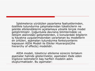 İşletmelerce yürütülen pazarlama faaliyetlerinden, özellikle tutundurma çalışmalarından tüketicilerin ne şekilde etkilendiklerini açıklamaya yönelik birçok model geliştirilmiştir. Çoğunlukla davranış bilimlerindeki ve iletişim alanındaki gelişmelerden, o konulardaki bilgilerin iş hayatına uygulanmasından yararlanan bu modellerin en ünlüleri, aşamaları tutundurma fonksiyonlarını kapsayan AIDA Modeli ile Etkiler Hiyerarşisi(the hierarchy of effects) modelidir. AIDA modeli, tüketiciyi etkileme sürecini birtakım aşamalar halinde göstermekte; aşamaları ifade eden İngilizce kelimelerin baş harfleri modelin adını oluşturmaktadır. Bu aşamalar: 
