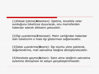 (1)Dikkat Çekme( A ttention): İşletme, öncelikle neler sunduğunu tüketiciye duyuracak, onu mamüllerden haberdar ederek dikkatini çekecektir . ( 2)İlgi uyandırma( I ntereset): Malın varlığından haberdar olan tüketicinin o mala ilgi göstermesi sağlanacaktır. ( 3)İstek uyandırma( D esire): İlgi olumlu yöne çekilerek, değerlendirme, malı satınalma isteğine dönüştürülecektir. ( 4)Harekete geçme( A ction): Satın alma isteğinin satınalma eylemine dönüşmesi ile satışın gerçekleştirilmesidir. 