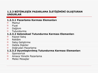1.2.3 BÜTÜNLEŞİK PAZARLAMA İLETİŞİMİNİ OLUŞTURAN UNSURLAR 1.2.3.1 Pazarlama Karması Elemanları Mamul Fiyat Dağıtım Tutundurma 1.2.3.2 Geleneksel Tutundurma Karması Elemanları  Kişisel Satış  Reklâm  Satış Geliştirme  Halkla İlişkiler  Doğrudan Pazarlama 1.2.3.3 Uyumlaştırılmış Tutundurma Karması Elemanları Sponsorluk  Amaca Yönelik Pazarlama  Melez Mesajlar 