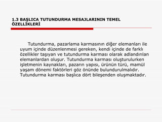 1.3 BAŞLICA TUTUNDURMA MESAJLARININ TEMEL ÖZELLİKLERİ Tutundurma, pazarlama karmasının diğer elemanları ile uyum içinde düzenlenmesi gereken, kendi içinde de farklı özellikler taşıyan ve tutundurma karması olarak adlandırılan elemanlardan oluşur. Tutundurma karması oluşturulurken işletmenin kaynakları, pazarın yapısı, ürünün türü, mamül yaşam dönemi faktörleri göz önünde bulundurulmalıdır. Tutundurma karması başlıca dört bileşenden oluşmaktadır.  