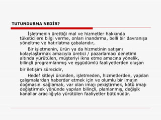 TUTUNDURMA NEDİR? İşletmenin ürettiği mal ve hizmetler hakkında tüketicilere bilgi verme, onları inandırma, belli bir davranışa yöneltme ve hatırlatma çabalarıdır, Bir işletmenin, ürün ya da hizmetinin satışını kolaylaştırmak amacıyla üretici / pazarlamacı denetimi altında yürütülen, müşteriyi ikna etme amacına yönelik, bilinçli programlanmış ve eşgüdümlü faaliyetlerden oluşan bir iletişim sürecidir,   Hedef kitleyi üründen, işletmeden, hizmetlerden, yapılan çalışmalardan haberdar etmek için ve olumlu bir imajın doğmasını sağlamak, var olan imajı pekiştirmek, kötü imajı değiştirmek yönünde yapılan bilinçli, planlanmış, değişik kanallar aracılığıyla yürütülen faaliyetler bütünüdür.  
