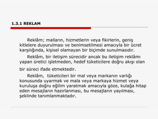 1.3.1REKLAM Reklâm; malların, hizmetlerin veya fikirlerin, geniş kitlelere duyurulması ve benimsetilmesi amacıyla bir ücret karşılığında, kişisel olamayan bir biçimde sunulmasıdır. Reklâm, bir iletişim sürecidir ancak bu iletişim reklâmı yapan üretici işletmeden, hedef tüketicilere doğru akışı olan bir süreci ifade etmektedir.   Reklâm,  tüketicileri bir mal veya markanın varlığı konusunda uyarmak ve mala veya markaya hizmet veya kuruluşa doğru eğilim yaratmak amacıyla göze, kulağa hitap eden mesajların hazırlanması, bu mesajların yayılması, şeklinde tanımlanmaktadır.  