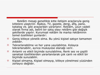 Reklâm mesajı genellikle kitle iletişim araçlarıyla geniş kitlelere ulaştırılır. Radyo, TV, gazete, dergi, afiş, pano, katalog vb. gibi araçlardan yararlanır. Reklâm, uzun vadeli olarak firma adı, belirli bir satış olayı reklâmı gibi değişik şekillerde yapılır. Kurumsal reklâm ile marka reklâmının temel özellikleri şunlardır: Geniş kitleye yönelik olma. Bu yönü kişisel satışın tamamen zıddıdır. Tekrarlanabilme ve her yana yayılabilme. Kolayca tekrarlanabilir, ayrıca mukayese olanağı verir. Anlamlı ve etkili biçimde sunulabilme .  Renk ses ve çeşitli sanatsal özelliklerden yararlanılarak çok canlı ve etkili bir biçimde sunulabilir. Kişisel olmama .  Kişisel olmayıp, kitleye yönelmesi yüzünden zorlayıcı değildir.  