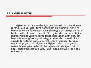 1.3.2 KİŞİSEL SATIŞ Kişisel satış; işletmeler için çok önemli bir tutundurma metodu olduğu gibi, tüm pazarlama çalışmaları içinde de başta gelen bir faaliyettir. Kişisel satış; olası alıcıyı bir malı, bir hizmeti, almaya ya da bir fikre göre davranmaya kişisel olarak yardım ve ikna etme biçiminde tanımlanmıştır. Bir başka tanıma göre kişisel satış; mal ya da hizmetin kısa sürede tanıtılarak satışın gerçekleştirilmesi için, tanıtımı veya satışı yapacak kişi ya da kişilerin olası alıcı ya da alıcılarla yüz yüze gelerek, konuşmaları, görüşmeleri ve satışı gerçekleştirmeye çalışmaları çabaları şeklinde ifade edilmiştir.  